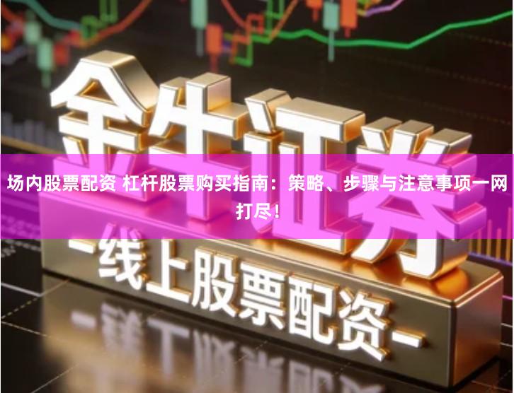 场内股票配资 杠杆股票购买指南：策略、步骤与注意事项一网打尽！