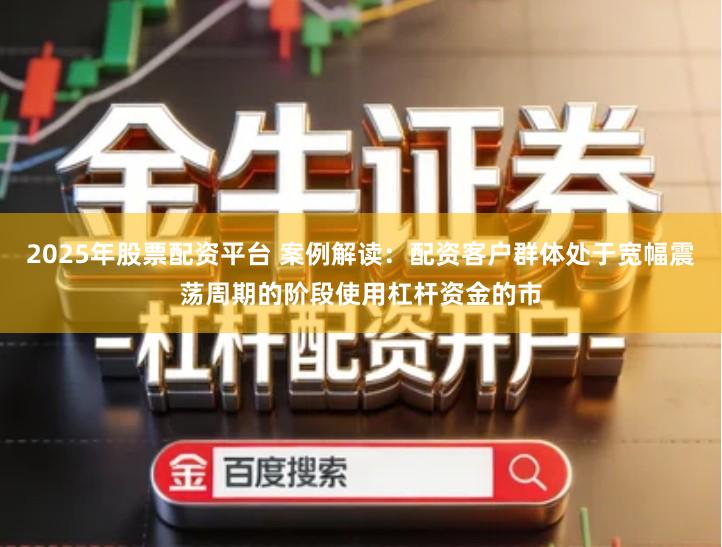 2025年股票配资平台 案例解读：配资客户群体处于宽幅震荡周期的阶段使用杠杆资金的市