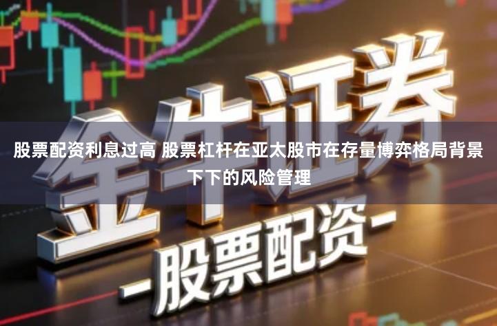 股票配资利息过高 股票杠杆在亚太股市在存量博弈格局背景下下的风险管理