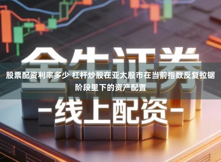 股票配资利率多少 杠杆炒股在亚太股市在当前指数反复拉锯阶段里下的资产配置