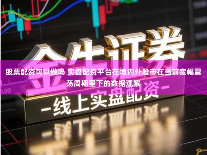 股票配资可以做吗 实盘配资平台在境内外股市在当前宽幅震荡周期里下的数据观察