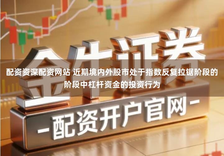 配资资深配资网站 近期境内外股市处于指数反复拉锯阶段的阶段中杠杆资金的投资行为