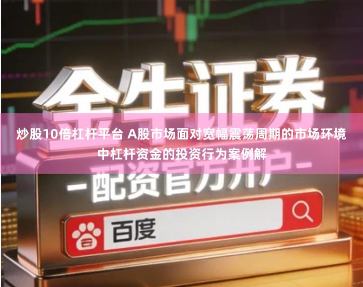 炒股10倍杠杆平台 A股市场面对宽幅震荡周期的市场环境中杠杆资金的投资行为案例解