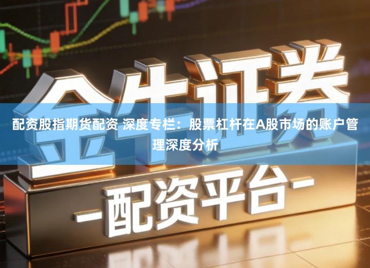 配资股指期货配资 深度专栏：股票杠杆在A股市场的账户管理深度分析