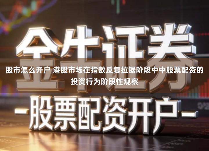 股市怎么开户 港股市场在指数反复拉锯阶段中中股票配资的投资行为阶段性观察
