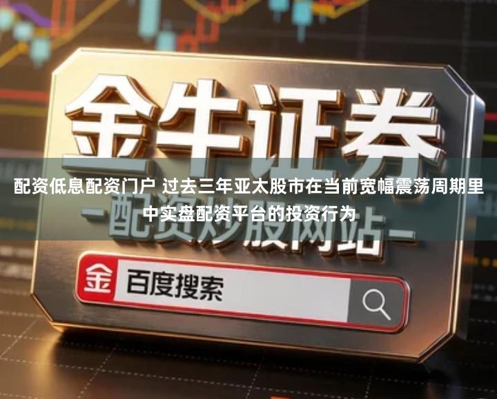 配资低息配资门户 过去三年亚太股市在当前宽幅震荡周期里中实盘配资平台的投资行为