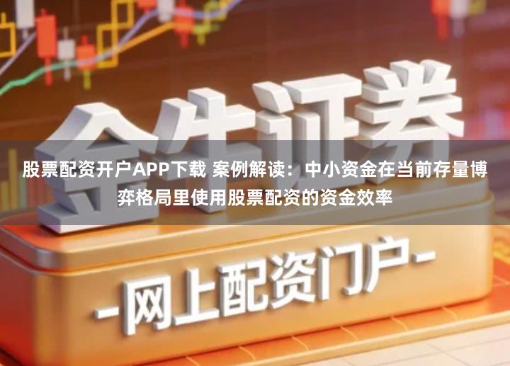 股票配资开户APP下载 案例解读：中小资金在当前存量博弈格局里使用股票配资的资金效率