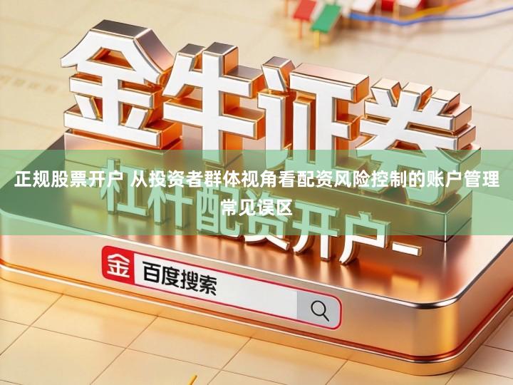 正规股票开户 从投资者群体视角看配资风险控制的账户管理常见误区