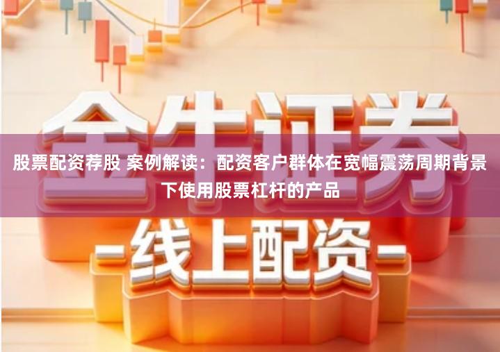 股票配资荐股 案例解读：配资客户群体在宽幅震荡周期背景下使用股票杠杆的产品