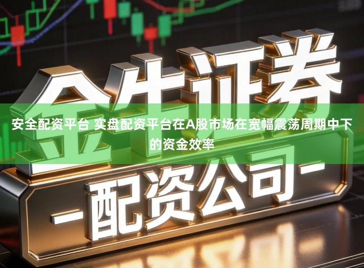 安全配资平台 实盘配资平台在A股市场在宽幅震荡周期中下的资金效率