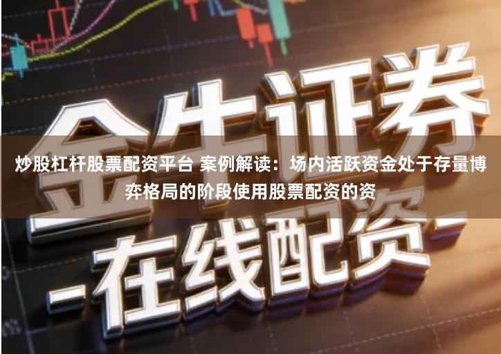 炒股杠杆股票配资平台 案例解读：场内活跃资金处于存量博弈格局的阶段使用股票配资的资