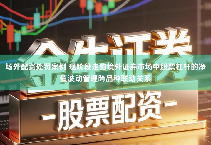 场外配资处罚案例 现阶段走势境外证券市场中股票杠杆的净值波动管理跨品种联动关系