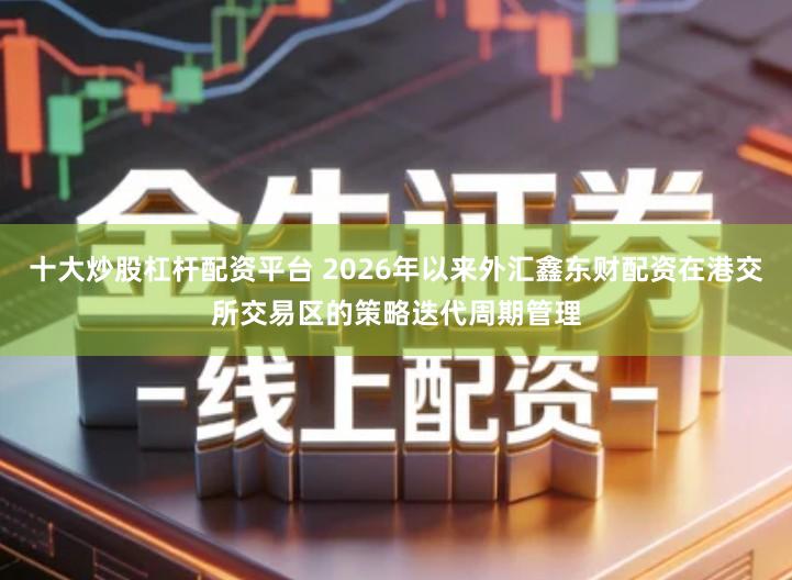 十大炒股杠杆配资平台 2026年以来外汇鑫东财配资在港交所交易区的策略迭代周期管理