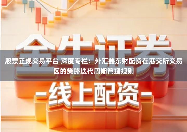 股票正规交易平台 深度专栏:外汇鑫东财配资在港交所交易区的策略迭代周期管理规则